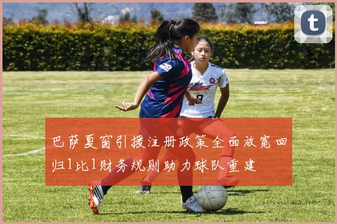 巴萨夏窗引援注册政策全面放宽回归1比1财务规则助力球队重建