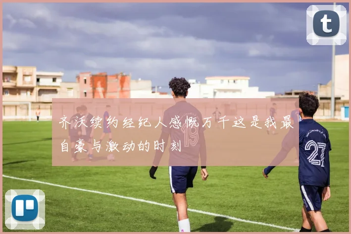 齐沃续约经纪人感慨万千这是我最自豪与激动的时刻