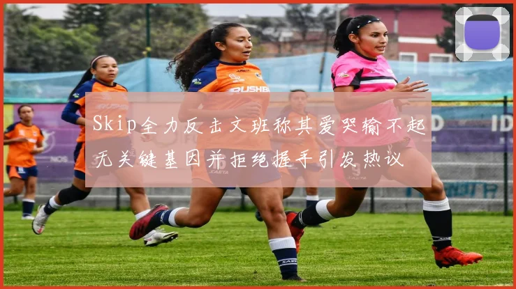 Skip全力反击文班称其爱哭输不起无关键基因并拒绝握手引发热议