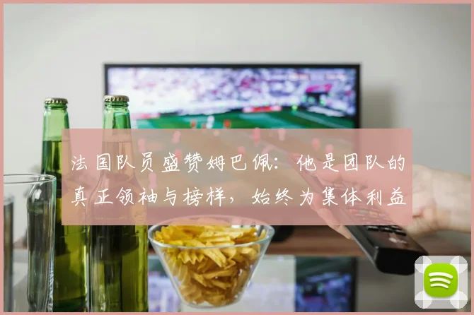 法国队员盛赞姆巴佩：他是团队的真正领袖与榜样，始终为集体利益考虑