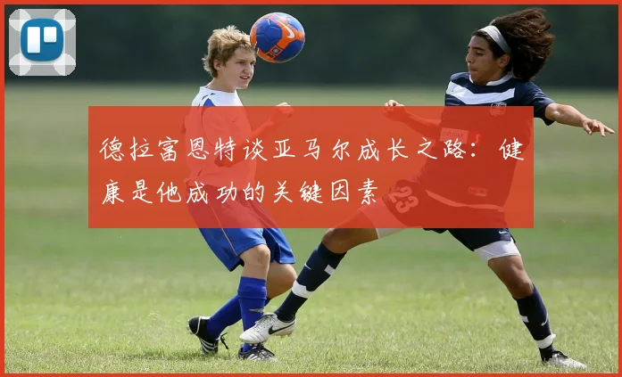 德拉富恩特谈亚马尔成长之路：健康是他成功的关键因素