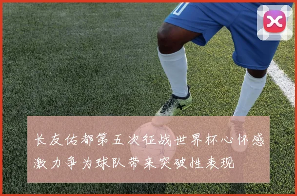 长友佑都第五次征战世界杯心怀感激力争为球队带来突破性表现