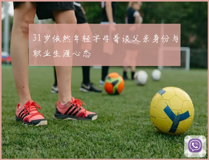 31岁依然年轻字母哥谈父亲身份与职业生涯心态
