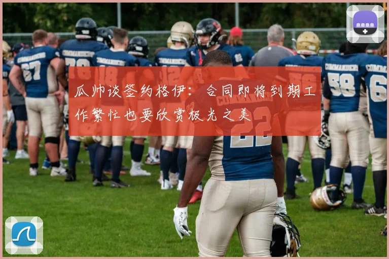 瓜帅谈签约格伊：合同即将到期工作繁忙也要欣赏极光之美