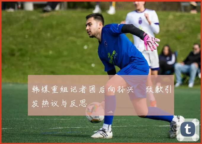 韩媒重组记者团后向孙兴慜致歉引发热议与反思