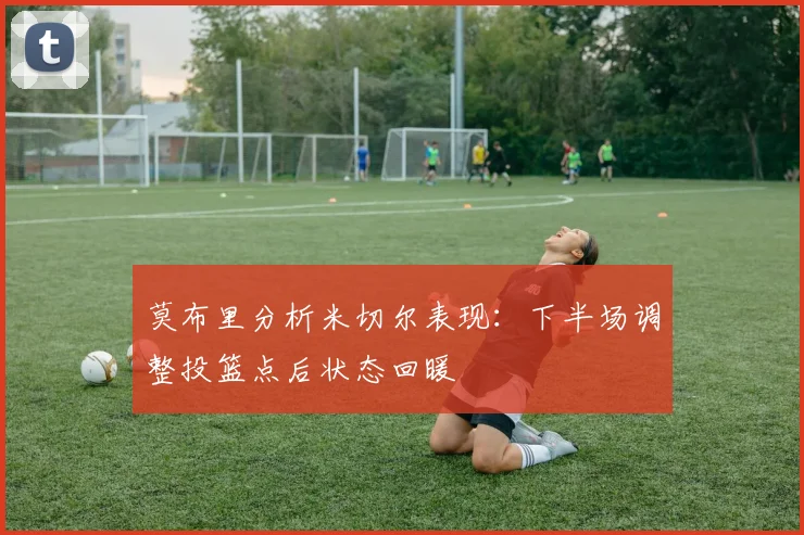 莫布里分析米切尔表现：下半场调整投篮点后状态回暖
