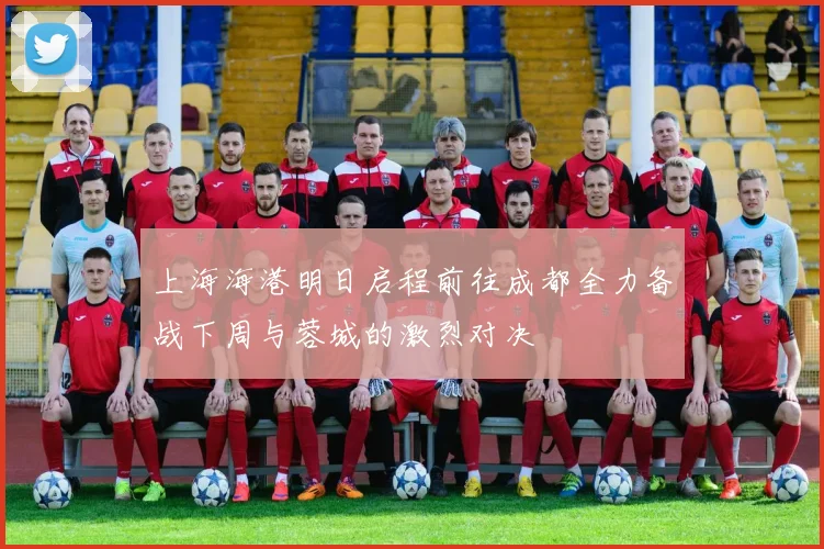 上海海港明日启程前往成都全力备战下周与蓉城的激烈对决