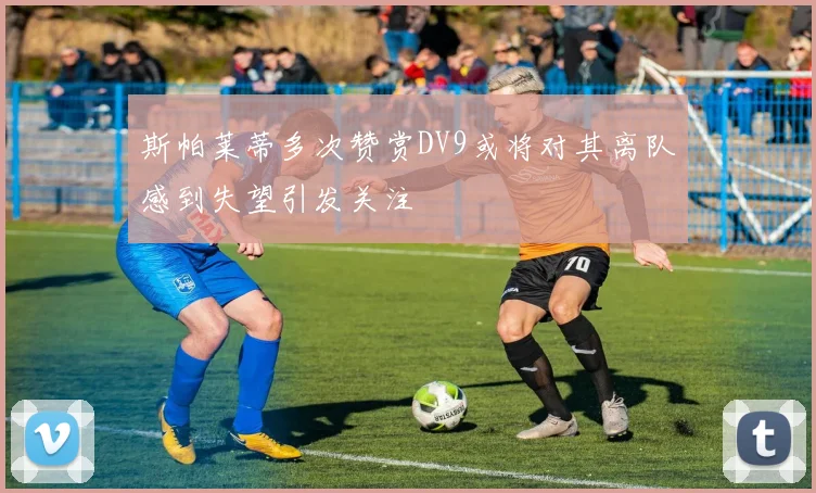 斯帕莱蒂多次赞赏DV9或将对其离队感到失望引发关注