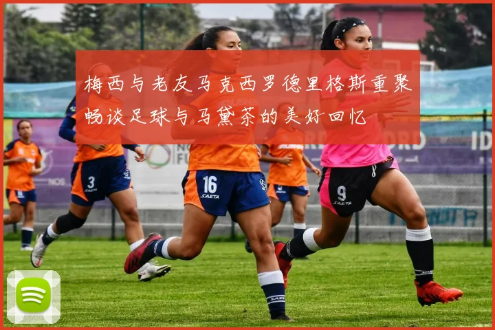 梅西与老友马克西罗德里格斯重聚畅谈足球与马黛茶的美好回忆