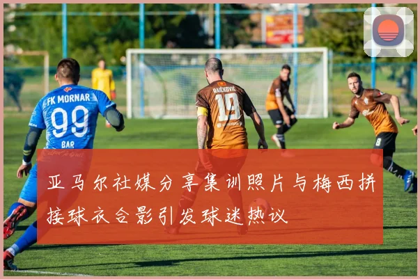 亚马尔社媒分享集训照片与梅西拼接球衣合影引发球迷热议